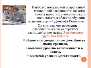 Наиболее популярной современной
концепцией одаренности является
теория известного американского
специалиста в области обучения
одаренных детей Джозефа Рензулли.
Он считает, что поведение
одаренного человека отражает
взаимодействие между 3 основными
группами качеств:
 общие или специальные способности
выше среднего,
 высокий уровень включенности в
задачу,
 высокий уровень креативности.

 