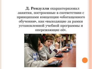 Д. Рензулли охарактеризовал
занятия, построенные в соответствии с
принципами концепции «обогащенного
обучения», как «выходящие за рамки
установленной учебной программы и
опережающие её».

 