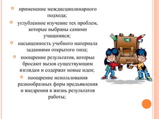 применение междисциплинарного
подхода;
 углубленное изучение тех проблем,
которые выбраны самими
учащимися;
 насыщенность учебного материала
заданиями открытого типа;
 поощрение результатов, которые
бросают вызов существующим
взглядам и содержат новые идеи;
 поощрение использования
разнообразных форм предъявления
и внедрения в жизнь результатов
работы;


 