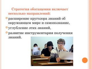 Стратегия обогащения включает
несколько направлений:
 расширение кругозора знаний об
окружающем мире и самопознание,
 углубление этих знаний,
 развитие инструментария получения
знаний.

 