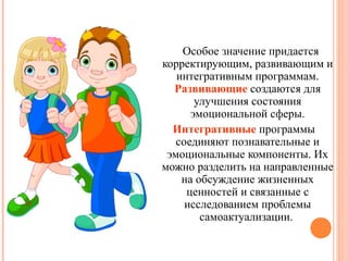 Особое значение придается
корректирующим, развивающим и
интегративным программам.
Развивающие создаются для
улучшения состояния
эмоциональной сферы.
Интегративные программы
соединяют познавательные и
эмоциональные компоненты. Их
можно разделить на направленные
на обсуждение жизненных
ценностей и связанные с
исследованием проблемы
самоактуализации.

 
