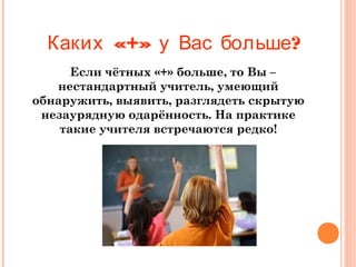 Каких «+» у Вас больше?
Если чётных «+» больше, то Вы –
нестандартный учитель, умеющий
обнаружить, выявить, разглядеть скрытую
незаурядную одарённость. На практике
такие учителя встречаются редко!

 