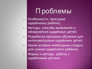 П роблемы
1.
2.
3.
4.
5.

Особенности, присущие
одарённому ребёнку.
Методы, способы выявления и
обнаружения одарённых детей.
Разработка программ обучения для
интеллектуально одарённых детей.
Какие условия необходимо создать
для учения одарённого ребёнка.
Формы и методы работы с
одарёнными детьми.

 