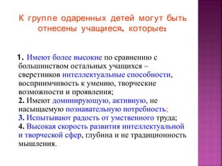 К груп п е одаренных детей могут быть
отнесены учащиеся, которые:
1. Имеют более высокие по сравнению с
большинством остальных учащихся –
сверстников интеллектуальные способности,
восприимчивость к умению, творческие
возможности и проявления;
2. Имеют доминирующую, активную, не
насыщаемую познавательную потребность;
3. Испытывают радость от умственного труда;
4. Высокая скорость развития интеллектуальной
и творческой сфер, глубина и не традиционность
мышления.

 