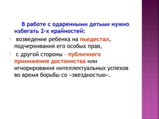 



В работе с одаренными детьми нужно
избегать 2-х крайностей:
возведение ребенка на пьедестал,
подчеркивания его особых прав,
с другой стороны – публичного
принижения достоинства или
игнорирования интеллектуальных успехов
во время борьбы со «звездностью».

 