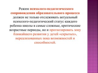 Режим психолого-педагогического
сопровождения образовательного процесса
должен не только отслеживать актуальный
психолого-педагогический статус каждого
ребенка школы в самые сложные, критические
возрастные периоды, но и прогнозировать зону
ближайшего развития у детей «скрытых»,
нереализованных пока возможностей и
способностей.

 