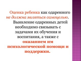 Оценка ребенка как одаренного
не должна являться самоцелью.
Выявление одаренных детей
необходимо связывать с
задачами их обучения и
воспитания, а также с
оказанием им
психологической помощи и
поддержки.

 