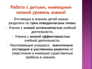 Работа с детьми, имеющими
низкий уровень знаний
Отстающих в знаниях детей можно
разделить по трем поведенческим типам:
 Ученик с низкой интенсивностью учебной
деятельности.
 Ученик с низкой эффективностью
учебной деятельности.
 Неуспевающие учащиеся,  значительно  
отстающие в умственном развитии от
сверстников и имеющие существенные
пробелы в знаниях.  

 