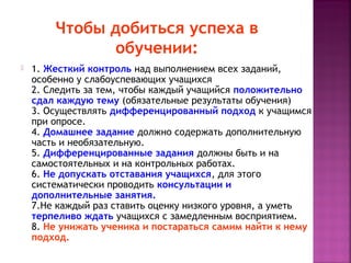 Чтобы добиться успеха в
обучении:


1. Жесткий контроль над выполнением всех заданий,
особенно у слабоуспевающих учащихся
2. Следить за тем, чтобы каждый учащийся положительно
сдал каждую тему (обязательные результаты обучения)
3. Осуществлять дифференцированный подход к учащимся
при опросе.
4. Домашнее задание должно содержать дополнительную
часть и необязательную.
5. Дифференцированные задания должны быть и на
самостоятельных и на контрольных работах.
6. Не допускать отставания учащихся, для этого
систематически проводить консультации и
дополнительные занятия. 
7.Не каждый раз ставить оценку низкого уровня, а уметь
терпеливо ждать учащихся с замедленным восприятием. 
8. Не унижать ученика и постараться самим найти к нему
подход.

 
