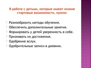 В работе с детьми, которые имеют низкие
стартовые возможности, нужно:







Разнообразить методы обучения.
Обеспечить дополнительные занятия.
Формировать у детей уверенность в себе.
Признавать их достижения.
Одобрение вслух.
Одобрительные записи в дневник.

 