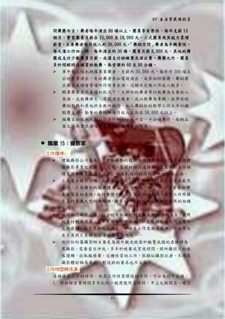 BY 生涯寶藏領航員
間舞團而言，舞者每年演出 80 場以上，團員享有勞保，每年支薪 13
個月，實習團員月薪在 15,000 至 18,000 元。正式團員視其能力累增
薪資，主要舞者每月收入約 30,000 元。
「舞蹈空間」舞者為半職業性，
每天僅工作四小時，每年演出約 30 場，團員月薪 8,000 元。其他的舞
團或支付少數團員月薪，或僅支付排練費及演出費。舞團之外，團員
多於閒暇時在補習班教舞，每堂課約 60 至 90 分鐘。
 軍中藝工隊也網羅專業舞者，月薪約 30,000 元，每年作 200 場左
右的勞軍演出。有的舞者參加電視演出，或參加綜藝團、舞蹈團
出團在夜總會等場所作商業表演，這類不定期工作收入較多。
 職業舞團並不普遍的狀況下，大部份的舞者常以教舞為主要收入
來源，或教舞維生，尋找演出機會，或以教舞為專職。在學府的



舞蹈教職和其他科系教師相同，私人舞蹈社的教學工作大半以鐘
點費支付，勤奮的舞蹈師每月收入往往在 30,000 元以上。
編舞家的收入大都以作品計酬。一般而言，十分鐘舞作，每齣五
萬元。商業性演唱會等舞蹈的編作費則較高。

 職業 15：攝影家
工作環境:
 禮服攝影公司基本上，禮服攝影的技術與照像館相類似，近年來禮
服攝影專業化及獨立化之後，其照相館分道揚鑣，禮服攝影工作極




講究佈景道具與燈光處理，而攝影機的操作則與照相館無二致。
工商廣告攝影公司，工商產品攝影，與其他攝影門類工作方法截然
不同。工商攝影的被攝體不是「人」而是「物」
。工作著重在物體
表面質感的表現，故特重燈光設備及反光物的利用，並且工作用攝
影器材多為大型特殊相機，與常人所用的相機或照相館使用的相機
不同。
報刊雜誌攝影記者，這些記者拍攝的對象以人群的活動為主，使用
的器材較為簡單。多半使用小型照相機，加上幾個鏡頭及閃光燈即
足夠使用。遇需黑白稿的照片，則暗房工作需親自處理。沖洗黑白

底片及照片是攝影記者的基本能力之一。
 旅行社附屬攝影師主要是為國外觀光旅客於觀覽我國的名勝時為
其攝影，需要當日沖洗，多半於晚餐或宵夜時間，將所攝照片給旅
客選購，收取服務費。這種性質的工作，很類似攝影記者，不過其
攝影體材極為單純，對技術的要求也不太高。
工作時間與待遇:
各類攝影工作的時間，依其工作性質環境的不同，可分為以下五項：
1. 照相館營業時間多半比照一般商號作息時間，早上九點開店，晚上
11

 