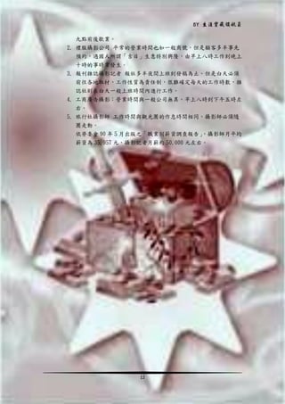 BY 生涯寶藏領航員
九點前後歇業。
2. 禮服攝影公司 平常的營業時間也如一般商號，但是顧客多半事先
預約，遇國人所謂「吉日」生意特別興隆，由早上八時工作到晚上
十時的事時常發生。
3. 報刊雜誌攝影記者 報社多半夜間上班到發稿為止。但是白天必須
前往各地取材，工作性質為責任制，很難確定每天的工作時數，雜
誌社則在白天一般上班時間內進行工作。
4. 工商廣告攝影：營業時間與一般公司無異。早上八時到下午五時左
右。
5. 旅行社攝影師 工作時間與觀光團的作息時間相同，攝影師必須隨
團走動。
依勞委會 90 年 5 月出版之「職業別薪資調查報告」
，攝影師月平均
薪資為 35,957 元，攝影記者月薪約 50,000 元左右。

12

 