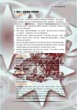 BY 生涯寶藏領航員

 職業 5：藥局藥師(開業藥師)
工作環境:
藥品調劑：在開業藥局或醫療院所依醫師處方調劑藥品，供病患使用，
在開業藥局也可依照中華藥典國民藥方選輯，調配藥品，供患者服用。
1. 藥品製造之監製：服務或開設製藥廠，擔任藥品之監督製造，使藥品品質
達到訂定之製造標準。
2. 藥品之鑑定：服務於藥業機構，或自行執業，接受委託或對買入賣出藥品
之品質鑑定，以鑑定藥品品質可否供醫療使用。
3. 藥品販賣或管理：服務於或自營販賣業，負國外輸入藥品品質、貯藏、陳
列管理、衛生安全指導、拆封販賣、向購用者說明應注意事項、以及藥品
管理技術指導的責任。
4. 藥化粧品製造監製 服務於或自營含藥化粧品製造業之製器監製及調配。
：
5. 食品製造之衛生管理 管理食品製造廠內外環境及設施之衛生 用水處理
：
、
、
有關製造過程之食品衛生監督及員工有關食品衛生之訓練。
6. 環境衛生殺蟲劑及農藥工廠之專技人員：如具有一年以上實際工作經驗，
即可擔任一般農藥製造之專門技術人員。
工作時間及待遇:
藥師係屬自由業，除自行開業，其工作時間及待遇出入甚多，其於
學
校或學術機構擔任研究工作者，多依規定辦理。一般製造廠、經銷商、醫
療院所謂藥劑管理、政府機構，工作時間均為八小時，其待遇依勞委會
90 年 5 月出版之「職業別薪資調查報告」，平均月薪約 40,000 元。

 職業 6：調酒師
工作環境：
調酒員的工作場所 多半是在各觀光旅館附設的酒吧 酒廊或一般俱樂部，
，
、
大體而言，其工作環境相當舒適，多為室內且有空調系統；另因服務的對
象多為外國觀光客 藉著工作的機會 可練習外國語文 對於年輕人而言，
，
，
，
是項很好的職業。
工作時間與待遇：
以國際級觀光飯店為例，每日上班八小時，通常分二班制，早班上班時間
是上午八時至下午四時，晚班的時間是下午四時至晚上十二時；每週輪休
二天，尚有年假十天。福利部分，除了有勞保外，另有自強活動、員工會
餐、年終獎金、退休金等。依勞委會 90 年 5 月出版之「職業別薪資調查
報告」，餐飲業之飲料調配及調酒員月平均薪資為 16,365 元，電影藝文
及娛樂業為 26,739 元，旅館業為 24,138 元。
3

 