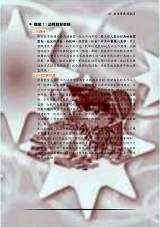 BY 生涯寶藏領航員

 職業 7：幼稚教育教師
工作環境：
學前教育機構可分為幼稚園、托兒所兩部份；其工作人員分別為幼稚園
園長、托兒所所長、幼教師、保育員、社會工作員和醫護人員等。其主
要職責及工作內容，如下列所述：教導幼兒良好的基本生活習慣，並保
護其安全。設計安排幼兒說話、唱遊、舞蹈、美勞及戶外活動等課程。
鼓舞幼兒學習如何自我表現並參與團體生活，以促進其社會行為的正長
發展。與家庭、社區之聯繫，實地家庭訪問或舉行座談會；並以家長聯
誼會方式提倡親職教育，配合推展社區活動，使社區成為教養子女之優
良環境。
工作時間與待遇：
學前教育人員之工作時間可分為全日制與半日制，前者每天約工作八小
時，後者則每天約四至五小時。而學前教育人員之休假和請假規定，在
公立方面，幼稚園園長、教師可比照國民小學教師辦理，政府設立托兒
所所長、教師、保育員則適用公務員之規章；至於機關或私人設立之園
所，各有其自訂之規範。此外，公立及政府設立園所教職員婚喪假期仍
支薪；女教職員有生育假的優待；兼有職務的教師及專任職員，在寒暑
假期間確因職務需要無法休息者，亦有合於規定內的輪休假期等等。就
待遇而言，視其公立、私立而異：公立幼稚園園長、教職員待遇，比照
公立國民小學教師、職員之規定辦理，亦即按「公立國民小學教師薪級
表」敘薪。
私立幼稚園、托兒所教職員待遇，由各私立幼稚園參照有關法令訂定規
章籌措專款辦理，並報請所在地主管教育政機關備查。由縣市政府設立
之托兒所(含村里托兒所) 其所長 教師 保育員均有員額及職等編制，
；
、
、
可按規定支薪，其中保育員以第三至第五職等任用。同時，政府設立之
幼稚園，托兒所，其職員具有公務人員任用資格者，得參加公保；而托
兒所由機關團體附設、村里設置及私人創設者，其所長和教職員則可參
加勞工保險。

4

 