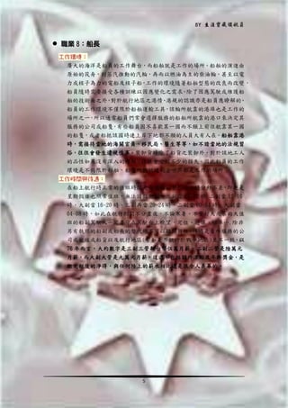 BY 生涯寶藏領航員

 職業 8：船長
工作環境：
廣大的海洋是船員的工作舞台，而船舶就是工作的場所。船舶的演進由
原始的筏舟，到蒸汽推動的汽輪，再而以燃油為主的柴油輪，甚至以電
力或核子為力的電船及核子船，工作的環境隨著船舶型態的改良而改變，
船員隨時需要接受各種訓練以因應變化之需求。除了因應駕駛或維護船
舶的技術面之外 對於航行地區之港情 港規的認識亦是船員應瞭解的
，
、
。
船員的工作環境不僅限於船舶運輸工具，該輪所航靠的港埠也是工作的
場所之一 所以通常船員們常會選擇服務的船舶所航靠的港口來決定其
，
服務的公司或船隻 有些船員因不喜歡某一國而不願上前往航靠某一國
，
的船隻，或者船抵該國時連上岸下地都不願的人員大有人在。船舶靠港
時，需接待當地的海關官員、移民局、醫生等等，如不諳當地的法規習
俗，往往會發生違規情事。裝卸貨時除了船貨之裝卸外，對於該地工人
的品性如果沒有深入的瞭解，往往會受到不少的損失。因此船員的工作
環境是不侷限於船舶，船隻所能抵達的全世界都是工作的場所。
工作時間與待遇：
在船上航行時正常的值班時間是每位船副整整八小時分秒不差，即使是
星期假日也照常值班，無法請假偷懶。三副當 08~12 時 二副當 12~16
時，大副當 16~20 時，三副再當 20~24 時，二副當 00~04 時，大副當
04~08 時，如此在航行期間不分晝夜，不論寒暑、不管好天或暴雨天值
班的船副駕駛人一定要守在駕駛台上瞭望，定位、避讓、操車….除非
另有執照的船副或船長的替代絕不可以離開崗位。待遇是看所服務的公
司或航線或船貨以及航行地區(譬如是否航行於戰爭地區)並不一致，以
76 年而言，大約數字是三副三管新台幣伍萬月薪，二副二管是陸萬元
月薪，而大副大管是九萬元月薪，這還不包括額外津貼及年終獎金，是
繳完稅後的淨得，與任何陸上的薪水相比還是很令人羨幕的。

5

 