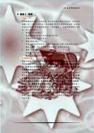 BY 生涯寶藏領航員

 職業 9：警察
工作環境：
警察機關是政府之一次級系統，其社會功能在傳統上認為是「社會控制
機構」之一;每一社會均有一定的規範(律)用以規制社會成員，並對違
背者加以制裁，警察機關便是此一「執法機關」 依據現實警察工作來
。
說，其工作可概分:
1. 事前(平時)的預防：
透過警察勤(業)務，致力維護社會治安
及預防犯罪、災害之發生。
2. 事發(臨時)遏止：

3.

不論人為或天災的危害 根據情報與現象 冷靜 迅速的戮力維護、
，
，
、
搶救、鎮壓、制止危害或災變的擴大，並消除其存在。
事後(及時)虛理：

無論天然災害或人為違法行為所造成的危害，均應及時分別作善後
處理，迅速恢復常態，並依法處理或偵查。
工作時間與待遇：
警察的勤務活動是 24 小時連續不斷的，故其工作時間除了內勤人員依
照一般上班時間外，凡與勤務活動有關之人員，基於維護社會治安的需
求，必須 24 小時分班輪替;對緊急事故得立即反應、接受任務派遣，刻
不容緩的馳赴現場處理。
至於待遇力面，因警察任務性質之故，而有加發工作津貼等，較一般公
務員優厚;以警察學校受訓及畢業之基層員警來說，其待遇如下：在警
察專科學校或警官學校受訓期間：由學校供給食宿、制服及講義，另每
人每月發給生活津貼，其數頠依受訓人資格而有不同，正期生進修班
11,921 元，警察特考四等及格者 34,160 元，三等及格者 40,815 元。
畢業後：初任基層警員或警官支領月薪約 4~5 萬元，其間亦因內勤或外
勤而有所差異;並享有生活津貼補助。參加公務人員保險，得享警察人
員特別給付金及安全基金濟助;尚有參加公務員福利互助，與警員互助
共濟。任滿一年，可依規定申請輔建住宅;任職滿 25 年以上可退休，支
領退休金。

6

 