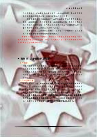 BY 生涯寶藏領航員
右的勞軍演出。有的舞者參加電視演出，或參加綜藝團、舞蹈團出團在
夜總會等場所作商業表演，這類不定期工作收入較多。
在職業舞團並不普遍的狀況下，大部份的舞者常以教舞為主要收入
來源，或教舞維生，尋找演出機會，或以教舞為專職。在學府的舞蹈教
職和其他科系教師相同，私人舞蹈社的教學工作大半以鐘點費支付，勤
奮的舞蹈師每月收入往往在 30,000 元以上。
編舞家的收入大都以作品計酬。一般而言，十分鐘舞作，每齣五萬
元。商業性演唱會等舞蹈的編作費則較高。
舞者收入偏低是全世界的現象，舞者往往以青春追求志趣與理想，比一
般人較遲建立穩定的經濟基礎。但是，只是較遲。雲門第一代舞者便大多數
在 40 歲左右完成購屋的計劃。

 職業 11：女子美髮師(美髮師)
工作環境:
理髮師和美容師的工作場所，均在理髮廳或美容院中，由於觀光事業
的蓬勃發展及歐美國家新潮流的引進，現階段的理髮廳和美容院，除
了講求環境衛生，設備新穎，技藝高超，待客親切以外，還著重於室
內的裝潢、冷暖氣的調節等，因此;理髮師和美容師工作環境，可稱相
當舒適。
工作時間與待遇:
理髮和美容的工作，由於大部份為按件計酬，所以工作時間比較自由。
一般而言，工作時間自早上八時開始至下午八時為止，但工作忙碌程度
則純視顧客的多寡而定，平均每天實際工作約在八小時左右，每一個月
第二及第四個星期日為公休日，亦有以每月十日及廿五日作為公休日。
至於理髮和美容的工作待遇，則視理髮廳、美容院的規模、顧客多寡
及所在地點是城市或鄉鎮而定。理髮師的待遇依勞委會 90 年 5 月出版
之「職業別薪資調查報告」
，理髪師月平均薪資為 20,641 元。

8

 