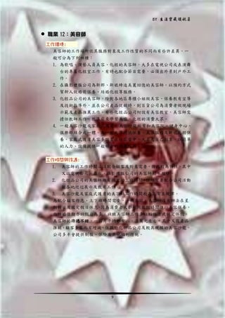 BY 生涯寶藏領航員

 職業 12：美容師
工作環境:
美容師的工作場所依其服務對象及工作性質的不同而有些許差異，一
般可分為下列四種：
1. 為歌唱、演藝人員美容、化粧的美容師，大多在電視公司或表演舞
台的專屬化粧室工作，有時也配合節目需要，必須出外景到戶外工
作。
2. 在攝影禮服公司為新郎、新娘締造美麗回憶的美容師。以預約方式
幫新人做婚前保養、結婚化粧等服務。
3. 化粧品公司的美容師，除對各地區專櫃小姐做美容、保養教有宣導
及技術指導外，並在公司產品促銷時，到百貨公司為消費者做現場
示範及產品推薦工作。有些化粧品公司附設有美容教室，美容師需
擔任教師工作，教導前來學習美容、化粧的消費大眾。
4. 一般美容沙龍或家庭式護膚，美容沙龍經常和美容院、健身中心、
俱樂部結合成一體，為一般大眾提供保養、美容服務及新娘化粧保
養。家庭式護膚美容多設置在社區當中，大名是自己創業，以簡單
的人力、設備提供一般婦女的護膚服務。
工作時間與待遇:
1. 美容師的工作時間必須配合顧客及對象需要，因此較為彈性，其中
又以電視公司、舞台、攝影禮服公司的美容師較不規律。
2. 化粧品公司的美容師雖有固定的上班時間，但經常要配合公司活動
做各地巡迥展示及教有工作。
3. 美容沙龍及家庭式護膚的美容師工作時間較為正常且規律。
為配合顧客作息、上下班時間需要，一般來說，美容師沒有辦法在星
期假日及國定假日休息 因為消費者大都利用放假時間進行美容保養，
，
而結婚佳期亦以假日為多。以致美容師工作多以輪休方式排定休假。
美容師的待遇不錯，一個月平均都有二、三萬元左右，其中又因產品
推銷、顧客多寡而有增減。任職於化粧品公司及較具規模的美容沙龍，
公司多半會提供制服、保險及其他福利措施。

9

 