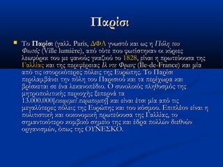 Παρίσι


Το Παρίσι (γαλλ. Paris, ΔΦΑ γνωστό και ως η Πόλη του
Φωτός (Ville lumière), από τότε που φωτίστηκαν οι κύριες
λεωφόροι του με φανούς γκαζιού το 1828, είναι η πρωτεύουσα της 
Γαλλίας και της περιφέρειας Ιλ ντε Φρανς (Île-de-France) και μία
από τις ιστορικότερες πόλεις της Ευρώπης. Το Παρίσι
περιλαμβάνει την πόλη του Παρισιού και τα περίχωρα και
βρίσκεται σε ένα λεκανοπέδιο. Ο συνολικός πληθυσμός της
μητροπολιτικής περιοχής ξεπερνά τα
13.000.000[εκκρεμεί παραπομπή] και είναι έτσι μία από τις
μεγαλύτερες πόλεις της Ευρώπης και του κόσμου. Επιπλέον είναι η
πολιτιστική και οικονομική πρωτεύουσα της Γαλλίας, το
σημαντικότερο κομβικό σημείο της και έδρα πολλών διεθνών
οργανισμών, όπως της ΟΥΝΕΣΚΟ.

 