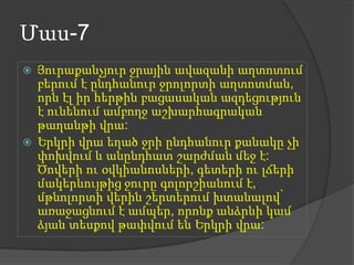Մաս-7




Յուրաքանչյուր ջրային ավազանի աղտոտում
բերում է ընդհանուր ջրոլորտի աղտոտման,
որն էլ իր հերթին բացասական ազդեցություն
է ունենում ամբողջ աշխարհագրական
թաղանթի վրա:
Երկրի վրա եղած ջրի ընդհանուր քանակը չի
փոխվում և անընդհատ շարժման մեջ է:
Ծովերի ու օվկիանոսների, գետերի ու լճերի
մակերևույթից ջուրը գոլորշիանում է,
մթնոլորտի վերին շերտերում խտանալով՝
առաջացնում է ամպեր, որոնք անձրևի կամ
ձյան տեսքով թափվում են Երկրի վրա:

 