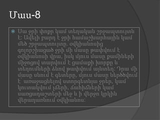 Մաս-8


Սա ջրի փոքր կամ տեղական շրջապտույտն
է: Ավելի բարդ է ջրի համաշխարհային կամ
մեծ շրջապտույտը. օվկիանոսից
գոլորշիացած ջրի մի մասը թափվում է
օվկիանոսի վրա, իսկ մյուս մասը քամիների
միջոցով տարվում է ցամաքի խորքը և
տեղումների ձևով թափվում այնտեղ: Դրա մի
մասը սնում է գետերը, մյուս մասը ներծծվում
է՝ առաջացնելով ստորգետնյա ջրեր, կամ
կուտակվում լճերի, ճահիճների կամ
սառցադաշտերի մեջ և ի վերջո կրկին
վերադառնում օվկիանոս:

 