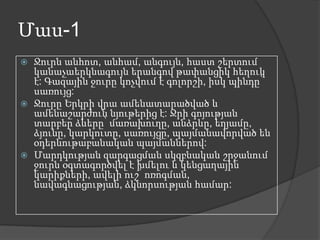 Մաս-1






Ջուրն անհոտ, անհամ, անգույն, հաստ շերտում
կանաչաերկնագույն երանգով թափանցիկ հեղուկ
է: Գազային ջուրը կոչվում է գոլորշի, իսկ պինդը՝
սառույց:
Ջուրը Երկրի վրա ամենատարածված և
ամենաշարժուն նյութերից է: Ջրի գոյության
տարբեր ձևերը՝ մառախուղը, անձրևը, եղյամը,
ձյունը, կարկուտը, սառույցը, պայմանավորված են
օդերևութաբանական պայմաններով:
Մարդկության զարգացման սկզբնական շրջանում
ջուրն օգտագործվել է խմելու և կենցաղային
կարիքների, ավելի ուշ՝ ոռոգման,
նավագնացության, ձկնորսության համար:

 