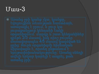Մաս-3


Առանց ջրի կյանք չկա. կյանքը,
էվոլյուցիոն տեսության համաձայն,
առաջացել է ջրում, և ջուր կա
յուրաքանչյուր կենդանի էակի
օրգանիզմում. մարդը և շատ կենդանիներ
գրեթե 2/3 մասով, իսկ որոշ բույսեր
մոտավորապես 4/5 մասով կազմված են
ջրից: Ջուրն օրգանիզմի հիմնական
միջավայրն է, որտեղ ընթանում է
նյութափոխանակությունը: Առանց սննդի
ավելի երկար կարելի է ապրել, քան
առանց ջրի:

 