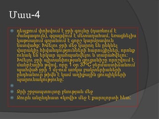 Մաս-4






դեպքում փոխվում է ջրի գույնը (դառնում է
ժանգագույն), զգացվում է մետաղահամ, եռացնելիս
կաթսայում գոյանում է գորշ կարմրավուն
նստվածք: Խմելու ջրի մեջ կարող են ընկնել
վարակիչ հիվանդությունների հարուցիչներ, որոնք
ունակ են երկար պահպանվելու և տարածվելու:
Խմելու ջրի պիտանիության ցուցանիշը որոշվում է
մանրէային թվով, որը 1 օր 370C ջերմաստիճանում
պահված ջրի 1 մլ-ում առկա բակտերիաների
ընդհանուր թիվն է կամ աղիքային ցուպիկների
պարունակությունը:
Ջրի շրջապտույտը բնության մեջ
Ջուրն անընդհատ «կռվի» մեջ է քարոլորտի հետ:

 