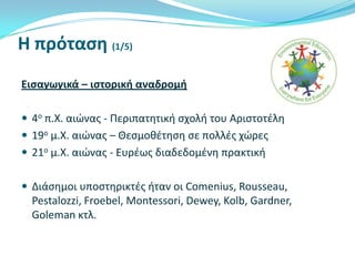Η πρόταςη (1/5)
Ειςαγωγικά – ιςτορική αναδρομή
 4ο π.Χ. αιώνασ - Περιπατθτικι ςχολι του Αριςτοτζλθ
 19ο μ.Χ. αιώνασ – Θεςμοκζτθςθ ςε πολλζσ χώρεσ
 21ο μ.Χ. αιώνασ - Ευρζωσ διαδεδομζνθ πρακτικι
 Διάςθμοι υποςτθρικτζσ ιταν οι Comenius, Rousseau,

Pestalozzi, Froebel, Montessori, Dewey, Kolb, Gardner,
Goleman κτλ.

 