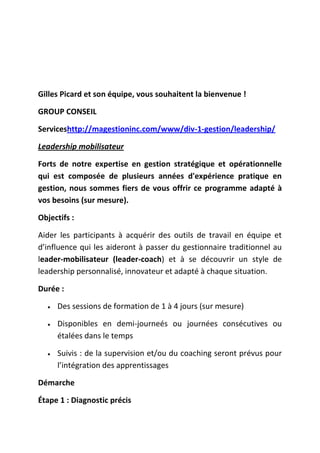 Gilles Picard et son équipe, vous souhaitent la bienvenue !
GROUP CONSEIL
Serviceshttp://magestioninc.com/www/div-1-gestion/leadership/
Leadership mobilisateur
Forts de notre expertise en gestion stratégique et opérationnelle
qui est composée de plusieurs années d'expérience pratique en
gestion, nous sommes fiers de vous offrir ce programme adapté à
vos besoins (sur mesure).
Objectifs :
Aider les participants à acquérir des outils de travail en équipe et
d’influence qui les aideront à passer du gestionnaire traditionnel au
leader-mobilisateur (leader-coach) et à se découvrir un style de
leadership personnalisé, innovateur et adapté à chaque situation.
Durée :
Des sessions de formation de 1 à 4 jours (sur mesure)
Disponibles en demi-journeés ou journées consécutives ou
étalées dans le temps
Suivis : de la supervision et/ou du coaching seront prévus pour
l’intégration des apprentissages
Démarche
Étape 1 : Diagnostic précis

 