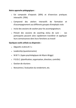 Notre approche pédagogique :
Est composée d’exposés (30%) et d’exercices pratiques
interactifs (70%)
Comprend des ateliers interactifs de formation et
d’accompagnement aux différents groupes d’employés visés
Inclut des sessions de soutien pour les accompagnateurs
Prévoit des sessions de coaching et/ou de suivi :
Les
participants peuvent alors rapidement transférer et appliquer
leurs connaissances dans leurs fonctions au travail
Quelques outils utilisés ou dispensés :
Objectifs «S.M.A.R.T.»
Leadership (questionnaires)
M.B.T.I. (types psychologiques de Myers-Briggs)
P.O.D.C. (planification, organisation, direction, contrôle)
Gestion de réunions
Rencontres / évaluation du rendement, etc.

 