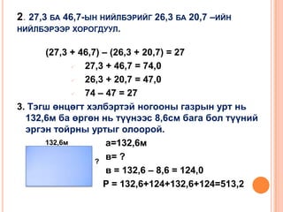 2. 27,3 БА 46,7-ЫН НИЙЛБЭРИЙГ 26,3 БА 20,7 –ИЙН
НИЙЛБЭРЭЭР ХОРОГДУУЛ.

(27,3 + 46,7) – (26,3 + 20,7) = 27

27,3 + 46,7 = 74,0

26,3 + 20,7 = 47,0

74 – 47 = 27
3. Тэгш өнцөгт хэлбэртэй ногооны газрын урт нь
132,6м ба өргөн нь түүнээс 8,6см бага бол түүний
эргэн тойрны уртыг олоорой.
132,6м
а=132,6м
в= ?
?
в = 132,6 – 8,6 = 124,0
P = 132,6+124+132,6+124=513,2

 