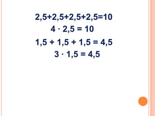 2,5+2,5+2,5+2,5=10
4 ∙ 2,5 = 10
1,5 + 1,5 + 1,5 = 4,5
3 ∙ 1,5 = 4,5

 