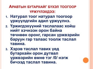 АРАВТЫН БУТАРХАЙГ БҮХЭЛ ТООГООР
ҮРЖҮҮЛЭХДЭЭ:
1. Натурал тоог натурал тоогоор
үржүүлдгийн адил үржүүлнэ.
2. Үржигдэхүүний таслалаас хойш
нийт хэчнээн орон байна
төчнөөн оронг, гарсан үржвэрийн
баруун гар талаас тоолж таслал
тавина.
3. Хэрэв таслал тавих үед
бутархайн орон дутвал
үржвэрийн өмнө тэг /0/ нэгж
бичээд таслал тавина.

 