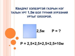 КВАДРАТ ХЭЛБЭРТЭЙ ГАЗРЫН НЭГ
ТАЛЫН УРТ 1,5М БОЛ ТҮҮНИЙ ХҮРЭЭНИЙ
УРТЫГ ОЛООРОЙ.

2,5м

Р=?

Р = 2,5+2,5+2,5+2,5=10м

 
