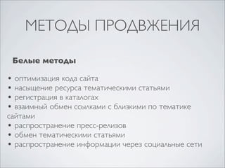 МЕТОДЫ ПРОДВЖЕНИЯ
Белые методы

• оптимизация кода сайта
• насыщение ресурса тематическими статьями
• регистрация в каталогах
• взаимный обмен ссылками с близкими по тематике

сайтами
• распространение пресс-релизов
• обмен тематическими статьями
• распространение информации через социальные сети

 