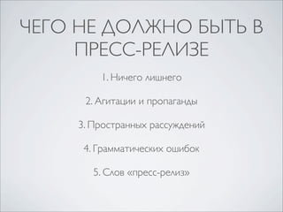 ЧЕГО НЕ ДОЛЖНО БЫТЬ В
ПРЕСС-РЕЛИЗЕ
1. Ничего лишнего
2. Агитации и пропаганды
3. Пространных рассуждений
4. Грамматических ошибок
5. Слов «пресс-релиз»

 