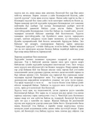 хүүхэд яах вэ, амиа аваад явж дөнгөнө, болохгүй бол хар бор ажил
хийгээд явчихна. Харин охидоо л сайн боловсролтой болгож, сайн
хүнтэй суулгая” гэсэн яриа нэлээд гардаг. Нөгөө сайн хүргэн нь бас л
боловсрол муутай бол таны сайн гэсэн категорит нийцэхсэн болов уу.
Харин өнөөдөр эрэгтэй хүүхдийн хүмүүжил боловсролыг илт хаяснаас
нийгмийн бүх салбарт тэр тусмаа боловсролын салбарт эмэгтэй
хүйсийнхний давамгай байдал улам ихсэж байна. Эрэгтэй,
эмэгтэйчүүдийн боловсролын тэгш бус байдал нь тэдний соѐл, мэдлэг
чадварын ялгаатай байдлыг аажмаар бий болгочихлоо. Түүнээс
хамааран эрэгтэйчүүдийн гэр бүлийнхээ өмнө хүлээх хариуцлага
суларч, хамтын амьдралд элдэв сөрөг нөлөөлөл, үл ойлголцол, гэр
бүлийн хүчирхийллийг бий болгох нөхцөлийг бүрдүүлж байна. Энэ
байдлыг эрт анзаарч, ухамсарласан барууны зарим орнуудад
“Аавуудын сургууль” гэгчийг байгуулж эхэлсэн байна. Харин манайд
энэ нь нэг орхигдсон асуудал болоод байгаа төдийгүй нийгэмд улам
бүр газар аваад байгаа нь харамсалтай.
Харснаа дуурайдаг бага насныхан
Хүүхдийн хөгжил төлөвшил хүмүүжил тодорхой үе шаттайгаар
явагддаг. Тэр ч байтугай дөнгөж төрсөн нялх үрээ хэрхэн асарч
байгаагаас тухайн хүүхдийн хүмүүжил шалтгаалдаг гэнэ. Эцэг эхчүүд
нялх хүүхдээ юм ойлгодоггүй гэж бодвол эндүүрэл. Өдөр өдрөөр таны
гар дээр бойжиж буй тэр бяцхан амьтан таны гаргаж буй сэтгэлийн
хөдөлгөөнийг даган уурлавал уурлаж, инээвэл даган инээхийг хараад та
бүр гайхаж орхино гээч. Хөхнөөс сүү гарахгүй бол уурлахдаа хамаг
чадлаараа муухай бархирахыг яана. Тэд гаргаж буй ааш авираараа
далимдуулан өөрсдийгөө илэрхийлэх ухааныг энэ үеэс эхлэн сурдаг.
Тэд ярьж чадахгүй ч гэсэн та
ны хэлсэн болон хэлж байгаа үгийг
ойлгох чадвартай байдаг. Тиймээс та хүүхдээ нялх гэлтгүй дэргэд нь
хэлэх, ярих үгээ цэгнэхгүй бол болохгүй.
Хүүхэд хөлд орж, ид хөдөлгөөнтэй, дэгэж дэрэвсэн үедээ хамгийн
болгоомжгүй байдаг. Нэг харах нь ээ халуун юм руу орчих гээд нөгөө
харахад хаалганд гараа хавчуулчих гээд л. Чимээгүй алга болчихвол
заавал ямар нэг юм сүйтгэж байгаа нь тодорхой. Болохгүй бүтэхгүй
зүйл энэ үед л хамгийн их гардаг. Жаахан байхдаа би разетикний
нүхэнд юм шургуулж үзмээр санагддаг байж билээ. Цэцэрлэгийн багш
маань болохгүй гээд байхад л нарийн төмөр шургуулаад тогонд
цохиулж ухаан алдсанаасаа хойш дахин тийш зүглээгүй юмдаг. Гараа
түлнэ, ий болохгүй гээд байхад хүүхэд чинь плитка руу ойртох гэж

 