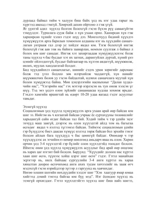 дурлаад байвал тийм ч халуун биш байх үед нь нэг удаа гарыг нь
хүргээд авахад гэмгүй. Хөөрхий дахин ойртоно л гэж үгүй.
Яг үүнтэй адил хүүхэд болгон болохгүй гэсэн бүхэн рүү саваагүйтэн
тэмүүлдэг. Туршлага сууж байж л хүн ухаан орно. Хаширсан хүн гэж
харширсан хүнийг хэлнэ гэдэг шүү дээ. Монголчууд бидний хүүхдээ
хүмүүжүүлэх арга барилын томоохон алдааны нэг нь хүүхдийн санаачлагын унтрааж гал дээр ус хийдэг явдал юм. Тэгж болохгүй ингэж
болохгүй гэж аав ээж нь байнга зааварлан, номхон суулгаж л байвал л
болох юм шиг санадаг. Ингэж хэт захиргаадаж хүмүүжүүлснээс болж
таны хүүхэд ч бас бусдыг хэт их загнах, дарангуйлах дуртай, хүний үнэ
цэнийг ойлгодоггүй, бусдыг байгаагаар нь хүлээн авдаггүй, шүүмжилж,
өөлөх, муулах хандлагатай болдог.
Бид хүүхдийнхээ санаачлагыг, шинийг сэдэх урам зоригийг дарснаас
болж тэд үзэл бодлоо зөв илэрхийлж чаддаггүй, хүн намайг
шүүмжилчих болов уу гэсэн байдалтай, идэвхи санаачлага муутай хүн
болон хүмүүжээд байна. Мөн цэцэрлэгийн насныхныг “Далан худалчийн нас”, “Үлгэрийн нас” гэх мэтээр нэрлэсэн нь тун онож хэлсэн үг
шүү. Тэд энэ үедээ олон зүйлийг санаанаасаа худлаа зохиож ярьдаг.
Гэхдээ хамгийн яршигтай нь өдөрт 10-20 удаа яагаад гэдэг асуултыг
тавьдаг.
Эзэнгүй хүүхэд
Социализмын үед хүүхэд хүмүүжүүлэх арга ухаан арай өөр байсан юм
шиг ээ. Нийгэм нь ч ялгаатай байсан учраас ѐс суртахууны төлөвшлийг
харьцангуй сайн өгдөг байсан тал бий. Хэдий тийм ч тэр үеийн эцэг
эхчүүд маш завгүй, дээрээс нь олон хүүхэдтэй айлд том нь багыгаа
өсгөдөг явдал ч нэлээд түгээмэл байсан. Тиймээс социализмын үеийн
гэр бүлүүдээс биеэ даасан хүмүүс нэлээд төрж байсан бол эрхийн тэнэг
болсон айлын бага хүүхдүүд ч бас цөөнгүй байдаг. Өнөөдөр ч тэр
хүүхдүүдээс ах эгчийнхээ нөмөр нөөлгөнд амьдарч яваа нь олон. Харин
орчин үед 3-4 хүүхэдтэй гэр бүлийг олон хүүхэдтэйд тооцдог болсон.
Иймээс өнөө үед хүүхэд хүмүүжүүлэх асуудлыг бид арай өөр өнцгөөс
нь харах цаг нэгэнт бий болсон. Баруунд “Хүүхдийг долоон нас хүртэл
хаан шиг өсгө, түүнээс хойш цэрэг шиг өсгө” гэдэг. Гэтэл манайхан
эсрэгээр нь, нялх байхаас сургуулийн 3-4 анги хүртэл нь хараа
хяналтан доороо өсгөчихөөд анги ахих тусам хичээлийг нь зааж өгч
мэдэхгүй гэсэн нэрийдлээр зүгээр л гаргуунд нь хаячихдаг.
Нөгөө хошин шогийн нөхдүүдийн хэлдэг шиг “Хэн хаагуур ямар юмаа
хийгээд дэмий тэнээд байгаа юм бүү мэд”. Нэг ѐсондоо хүүхэд нь
эзэнгүй орхигддог. Гэтэл хүүхэдтэйгээ хүүхэд шиг биш найз шигээ,

 