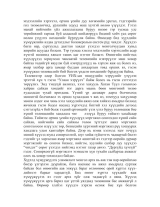 мэдээллийн хэрэгсэл, орчин үеийн дуу хөгжмийн урсгал, тэдгээрийн
гол төлөөлөгчид, урлагийн одууд маш хүчтэй нөлөө үзүүлдэг. Гэтэл
манай нийгмийн үйл ажиллагааны буруу нөлөө тэр тусмаа улс
төрийнхний гаргаж буй алдаатай шийдвэрүүд бидний хойч үед сөрөг
нөлөө үзүүлэх нөхцөлийг бүрдүүлж байна. Өнөөдөр бид хүүхдийн
хүмүүжлийн алдаа дутагдлыг боловсролын систем рүү чихдэг. Хүүхдээ
багш нар, сургуульд даатган хаядаг үзэгдэл монголчуудын хувьд
жирийн асуудал болсон. Тэр тусмаа хэвлэл мэдээлийн хэрэгслийн асар
хүчтэй нөлөөнд хяналт тавих цаг нэгэнт болжээ. Өнөөгийн нийгэмд
хүүхдүүдэд зориулсан чансаатай телевизийн нэвтрүүлэг маш ховор
байгаа төдийгүй явуулж буй нэвтрүүлгүүд нь хэрхэн яаж од болох вэ,
ямар хялбар арга замаар бусдын анхаарлын төвд орших вэ, гэсэн
хүмүүжил төлөвшлийг бий болгох үндсэн нөхцөлийг бүрдүүлж байна.
Телевизээр өдөр болгон УИХ-ын гишүүдийн хэрүүлийг үзүүлэн
эрэгтэй хүн ч гэсэн “Улаан хэрүүлч” байж болох нь гэсэн сэтгэгдэл
төрүүлнэ. Энд тэндгүй авлигал, хээл хахууль Хатан Туул голынхоо
хайран сайхан хөндийг нэг дарга маань бөөн мөнгөний төлөө
худалдсан тухай яригдана. Үүний үр дагаварт дарга болчихоод
мөнгөтэй болчихвол эх орноо худалдсан ч яах вэ, томчууд хахуулиар
мөнгө олдог юм чинь хээл хахуулийн ажил олж хийвэл амьдрал болоод
явчихна гэсэн бодол насанд хүрэгчдэд битгий хэл хүүхдийн дотоод
сэтгэлзүйд ч бий болж тэдний ертөнцийг үзэх үзэл буруу төлөвшиж бие
хүний төлөвшлийн хандлага чиг
лэлүүд буруу тийшээ хазайсаар
байна. Тиймээс орчин үеийн хүүхдүүд мэргэжил сонгохдоо хүний сайн
сайхан, нийгмийн сайн сайхны төлөө зүтгэдэг ажил мэргэжил
сонгохоосоо илүү улс төр, бизнесийн хүрээний мэргэжил рүү хошуурах
хандлага улам хавтгайрч байна. Дээр нь нэмж хэлэхэд эцэг эхчүүд
миний хүүхэд юунд сонирхолтой, юуг хийж гүйцэтгэх чадвартай билээ
гэдгийг үл харгалзан ямар мэргэжил ашигтай вэ гэдгээр өөрийн дураар
мэргэжлийг нь сонгон бизнес, нийгэм, хуулийн салбар луу хүүхдээ
“чихдэг” сөрөг үзэгдэл нийгэмд нэгэнт газар авчээ. “Дургүйд хүчгүй”
гэдэг. Сонирхоогүй мэргэжлээ эзэмшсэн хүн тухайн салбартаа амжилт
олох нь ховор тохиолдол байдаг.
Хүүхэд хүмүүжүүлэх уламжлалт монгол арга нь аав ээж нар өөрийнхөө
биеэр үлгэрлэн дуурайлж, бага наснаас нь ажил амьдралд сургаж
байсан бол өнөөгийн аав ээжүүд бараг өглөөнөөс орой хүртэл хүүхдийнхээ барааг хардаггүй. Бид өнөөг хүртэл хүүхдийг яаж
хүмүүжүүлэх вэ гэдэг арга зүйг олж чадаагүй л явна. Хүүхэд
хүмүүжүүлэх арга барил цаг үетэй уялдаад төлөвшиж бас амжаагүй л
байна. Өөрөөр хэлбэл хүүхдээ хэрхэн өсгөж бие хүн болгон

 