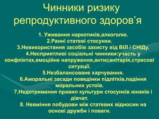 Чинники ризику
репродуктивного здоров’я
1. Уживання наркотиків,алкоголю.
2.Ранні статеві стосунки.
3.Невикористання засобів захисту від ВІЛ / СНІДу.
4.Несприятливі соціальні чинники:участь у
конфліктах,емоційне напруження,антисанітарія,стресові
ситуації.
5.Незбалансоване харчування.
6.Аморальні засади поведінки підлітків,падіння
моральних устоїв.
7.Недотримання правил культури стосунків юнаків і
дівчат.
8. Невміння побудови між статевих відносин на
основі дружби і поваги.

 