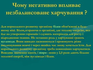 Чому негативно впливає
незбалансоване харчування ?
Для нормального розвитку організму білки обов’язкові в будьякому віці. Білок,згораючи в організмі, дає теплову енергію, яка
йде на утворення гормонів і служить матеріалом для росту і
відродження тканин. Не останню роль у харчуванні грають
вуглеводи. Вони швидко засвоюються і провокують різке
вихлюпування жовчі і через якийсь час знову хочеться їсти. Для
нормального розвитку організму треба повноцінно харчуватися.
Важливе значення мають і жири : вони у 2,5 рази дають більше
теплової енергії, ніж вуглеводи і білки.

 