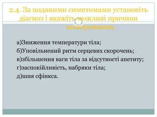 2.4. За поданими симптомами установіть
діагноз і вкажіть можливі причини
захворювання.
а)Зниження температури тіла;
б)Уповільнений ритм серцевих скорочень;
в)збільшення ваги тіла за відсутності апетиту;
г)заспокійливість, набряки тіла;
д)шия сфінкса.

 
