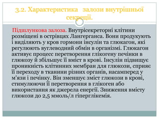 3.2. Характеристика залози внутрішньої
секреції.
Підшлункова залоза. Внутрісекреторні клітини
розміщені в острівцях Лангерганса. Вони продукують
і виділяють у кров гормони інсулін та глюкагон, які
регулюють вуглеводний обмін в організмі. Глюкагон
активує процесс перетворення глікогену печінки в
глюкозу й збільшує її вміст в крові. Інсулін підвищує
проникність клітинних мембран для глюкози, сприяє
її переходу в тканини різних органів, насамперед у
м'язи і печінку. Він зменшує зміст глюкози в крові,
стимулюючи її перетворення в глікоген або
використання як джерела енергії. Зниження вмісту
глюкози до 2,5 ммоль/л гіперглікемія.

 
