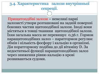 3.4. Характеристика залози внутрішньої
секреції.
Прищитопдібні залози – невеликі парні
залозисті утвори розташовані на задній поверхні
бокових частин щитоподібної залози. Іноді вони
містяться в товщі тканини щитоподібної залози.
Їхня загальна масса не перевищує 0,36 г. Гормон
паращитоподібних залоз – паратгормон регулює
обмін і кількість фосфору і кальцію в організмі.
Дія поратгормону подібна до дії вітаміну D. За
недостатньої функції паращитоподібних залоз
через зниження рівню кальцію в крові
розвиваються судоми.

 