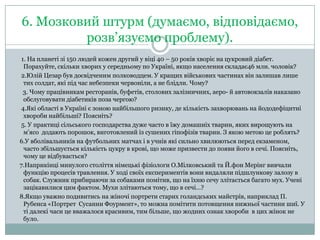 6. Мозковий штурм (думаємо, відповідаємо,
розв’язуємо проблему).
1. На планеті зі 150 людей кожен другий у віці 40 – 50 років хворіє на цукровий діабет.
Порахуйте, скільки хворих у середньому по Україні, якщо населення складає46 млн. чоловік?
2.Юлій Цезар був досвідченим полководцем. У кращих військових частинах він залишав лише
тих солдат, які під час небезпеки червоніли, а не блідли. Чому?
3. Чому працівникам ресторанів, буфетів, столових залізничних, аеро- й автовокзалів наказано
обслуговувати діабетиків поза чергою?
4.Які області в Україні є зоною найбільшого ризику, де кількість захворювань на йододефіцитні
хвороби найбільші? Поясніть?
5. У практиці сільського господарства дуже часто в їжу домашніх тварин, яких вирощують на
м'ясо додають порошок, виготовлений із сушених гіпофізів тварин. З якою метою це роблять?
6.У вболівальників на футбольних матчах і в учнів які сильно хвилюються перед екзаменом,
часто збільшується кількість цукру в крові, що може призвести до появи його в сечі. Поясніть,
чому це відбувається?
7.Наприкінці минулого століття німецькі фізіологи О.Мілковський та Й.фон Мерінг вивчали
функцію процесів травлення. У ході своїх експериментів вони видаляли підшлункову залозу в
собак. Служник прибираючи за собаками помітив, що на їхню сечу злітається багато мух. Учені
зацікавилися цим фактом. Мухи злітаються тому, що в сечі…?
8.Якщо уважно подивитись на жіночі портрети старих голандських майстрів, наприклад П.
Рубенса «Портрет Сусанни Фоурмент», то можна помітити потовщення нижньої частини шиї. У
ті далекі часи це вважалося красивим, тим більше, що жодних ознак хвороби в цих жінок не
було.

 