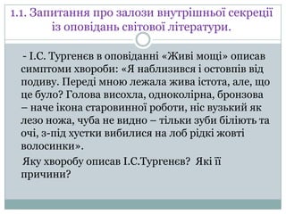 1.1. Запитання про залози внутрішньої секреції
із оповідань світової літератури.
- І.С. Тургенєв в оповіданні «Живі мощі» описав
симптоми хвороби: «Я наблизився і остовпів від
подиву. Переді мною лежала жива істота, але, що
це було? Голова висохла, одноколірна, бронзова
– наче ікона старовинної роботи, ніс вузький як
лезо ножа, чуба не видно – тільки зуби біліють та
очі, з-під хустки вибилися на лоб рідкі жовті
волосинки».
Яку хворобу описав І.С.Тургенєв? Які її
причини?

 