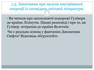 1.3. Запитання про залози внутрішньої
секреції із оповідань світової літератури.
- Ви читали про захоплюючі подорожі Гулівера
до країни Ліліпутів. Цікаві розповіді і про те, як
Гулівер потрапив до країни Велетнів.
Чи є реальна основа у фантазіях Джонатана
Свіфта? Відповідь обґрунтуйте.

 
