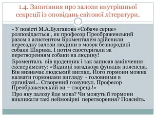 1.4. Запитання про залози внутрішньої
секреції із оповідань світової літератури.
- У повісті М.А.Булгакова «Собаче серце»
розповідається , як професор Преображенський
разом з асистентом Броменталем здійснили
пересадку залози людини в мозок безпородної
собаки Шарика. І потім спостерігали за
перетворенням собаки на людину!
Броменталь вів щоденник і так записав закінчення
експерименту: «Віднині загадкова функція пояснена.
Він визначає людський вигляд. Його гормони можна
назвати гормонами вигляду - головними в
організмі… Створений гомункул. Професор
Преображенський ви – творець!»
Про яку залозу йде мова? Чи можуть її гормони
викликати такі неймовірні перетворення? Поясніть.

 