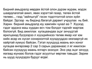 Бидний амьдралд мөрдөх ѐстой олон дүрэм журам, мэдэх
шаардлагатай ажил, явах хэрэгтэй газар, төлөх ѐстой
төлөөс... гээд “зайлшгүй” гэсэн тодотголтой олон зүйл
байдаг. Эдгээр нь бидэнд багагүй дарамт учруулах нь бий.
Харин бидний амьдралд юу хамгийн чухал вэ ? Хүүхэд
гэдэг эрдэнэ маш хурдан өсч том болдог гэдгийг мартаж
болохгүй. Бид ажиллах хугацаандаа эцэг эхчүүдтэй
ярилцахад бүгдээрээ л хүүхдийнхээ төлөө ямар нэг юм
хийх асар их хүсэл сонирхолтой хүүхдүүддээ хязгааргүй их
хайртай хүмүүс байсан. Гэтэл хүүхдүүд маань өсч хоног
хугацаа өнгөрсөөр 2 сар 3 сарын дараанаас л яг ижилхэн
байсан хүүхдүүд маань ялгарч эхэлдэг. Энэ үед эцэг эхчүүд
яагаад юунаас болов гэдэг асуултыг өөртөө тавьдаг. Зарим
нь шууд хүүхдэдээ бурууг өгдөг.

 
